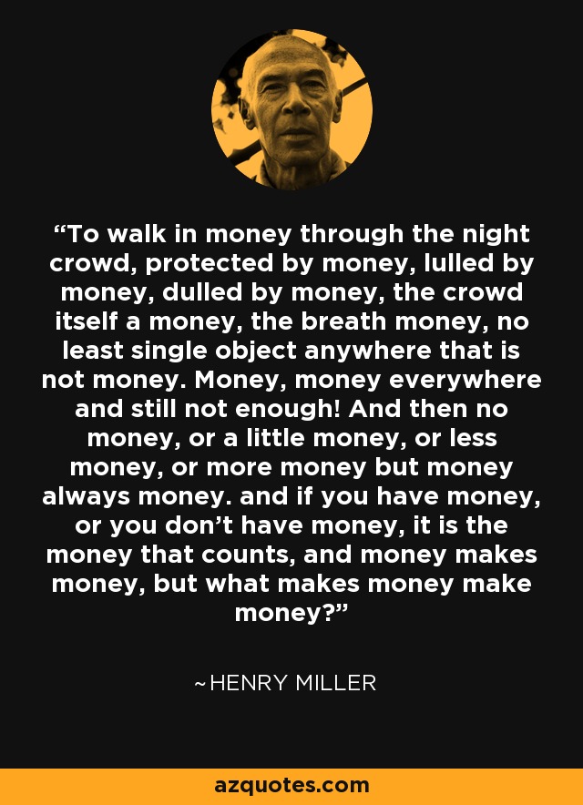 To walk in money through the night crowd, protected by money, lulled by money, dulled by money, the crowd itself a money, the breath money, no least single object anywhere that is not money. Money, money everywhere and still not enough! And then no money, or a little money, or less money, or more money but money always money. and if you have money, or you don't have money, it is the money that counts, and money makes money, but what makes money make money? - Henry Miller