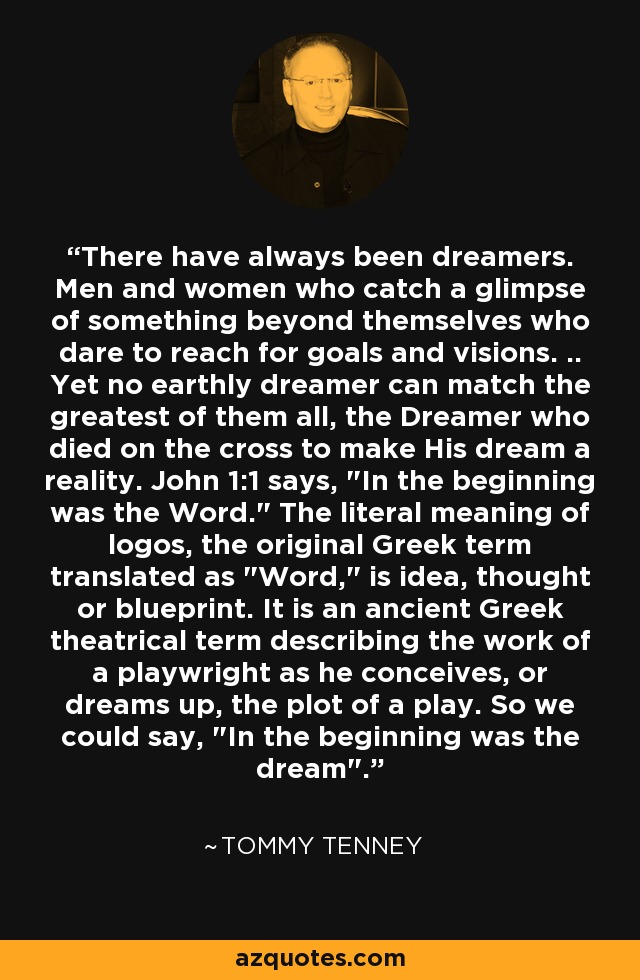 There have always been dreamers. Men and women who catch a glimpse of something beyond themselves who dare to reach for goals and visions. .. Yet no earthly dreamer can match the greatest of them all, the Dreamer who died on the cross to make His dream a reality. John 1:1 says, 