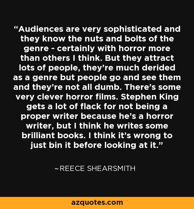Audiences are very sophisticated and they know the nuts and bolts of the genre - certainly with horror more than others I think. But they attract lots of people, they're much derided as a genre but people go and see them and they're not all dumb. There's some very clever horror films. Stephen King gets a lot of flack for not being a proper writer because he's a horror writer, but I think he writes some brilliant books. I think it's wrong to just bin it before looking at it. - Reece Shearsmith