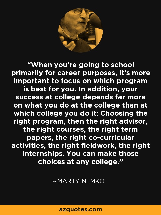 When you're going to school primarily for career purposes, it's more important to focus on which program is best for you. In addition, your success at college depends far more on what you do at the college than at which college you do it: Choosing the right program, then the right advisor, the right courses, the right term papers, the right co-curricular activities, the right fieldwork, the right internships. You can make those choices at any college. - Marty Nemko