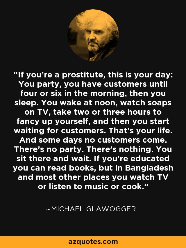 If you're a prostitute, this is your day: You party, you have customers until four or six in the morning, then you sleep. You wake at noon, watch soaps on TV, take two or three hours to fancy up yourself, and then you start waiting for customers. That's your life. And some days no customers come. There's no party. There's nothing. You sit there and wait. If you're educated you can read books, but in Bangladesh and most other places you watch TV or listen to music or cook. - Michael Glawogger