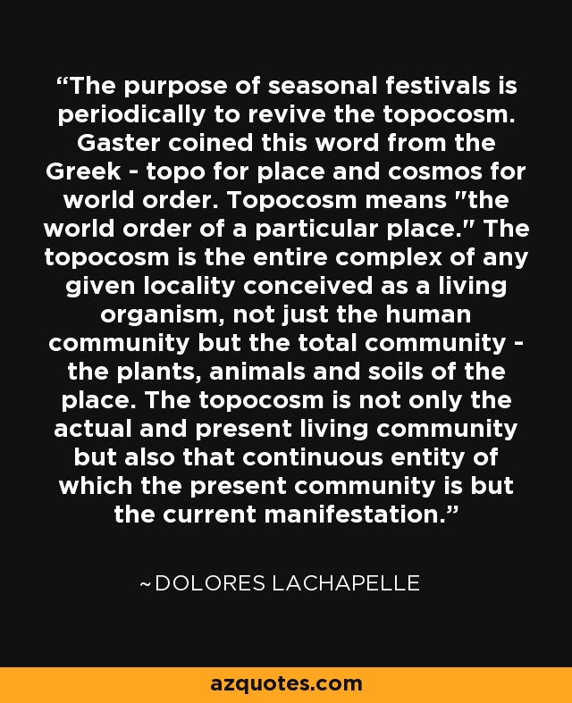 The purpose of seasonal festivals is periodically to revive the topocosm. Gaster coined this word from the Greek - topo for place and cosmos for world order. Topocosm means 