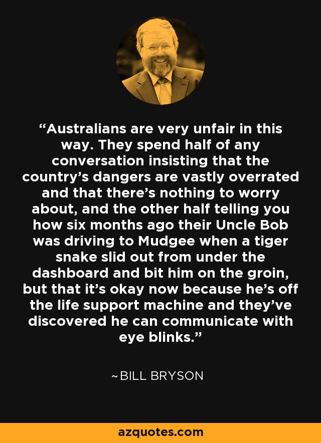 Australians are very unfair in this way. They spend half of any conversation insisting that the country's dangers are vastly overrated and that there's nothing to worry about, and the other half telling you how six months ago their Uncle Bob was driving to Mudgee when a tiger snake slid out from under the dashboard and bit him on the groin, but that it's okay now because he's off the life support machine and they've discovered he can communicate with eye blinks. - Bill Bryson