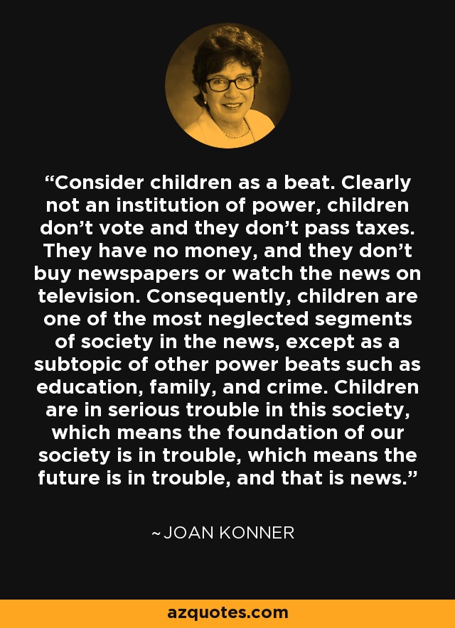 Consider children as a beat. Clearly not an institution of power, children don't vote and they don't pass taxes. They have no money, and they don't buy newspapers or watch the news on television. Consequently, children are one of the most neglected segments of society in the news, except as a subtopic of other power beats such as education, family, and crime. Children are in serious trouble in this society, which means the foundation of our society is in trouble, which means the future is in trouble, and that is news. - Joan Konner