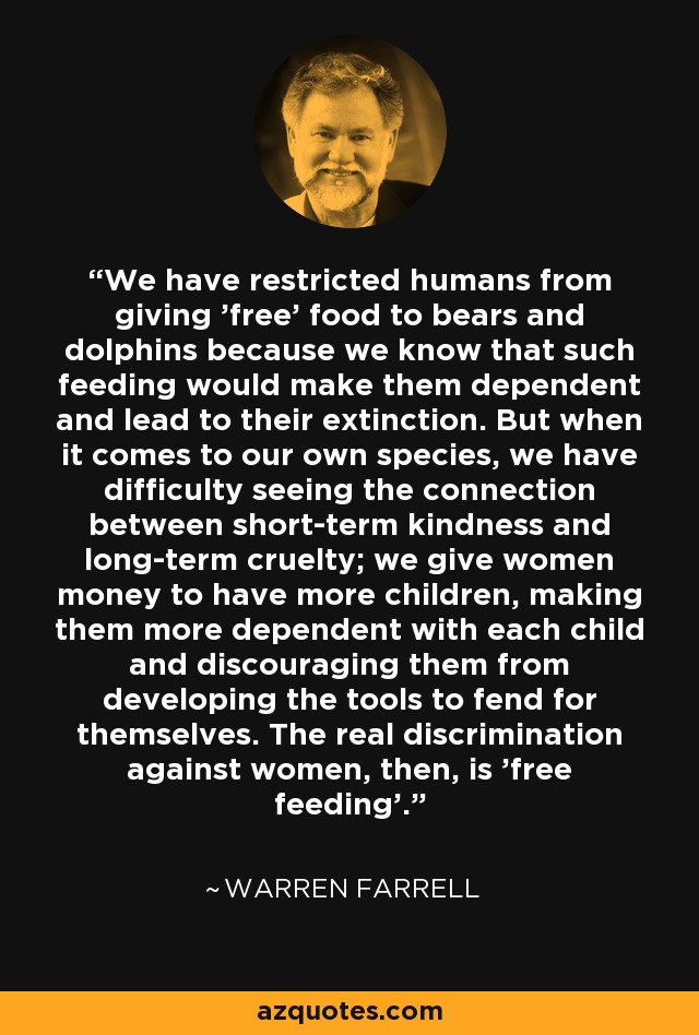 We have restricted humans from giving 'free' food to bears and dolphins because we know that such feeding would make them dependent and lead to their extinction. But when it comes to our own species, we have difficulty seeing the connection between short-term kindness and long-term cruelty; we give women money to have more children, making them more dependent with each child and discouraging them from developing the tools to fend for themselves. The real discrimination against women, then, is 'free feeding'. - Warren Farrell