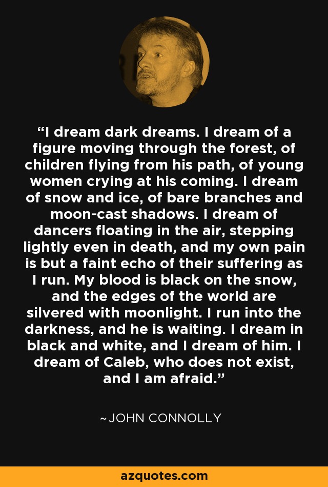 I dream dark dreams. I dream of a figure moving through the forest, of children flying from his path, of young women crying at his coming. I dream of snow and ice, of bare branches and moon-cast shadows. I dream of dancers floating in the air, stepping lightly even in death, and my own pain is but a faint echo of their suffering as I run. My blood is black on the snow, and the edges of the world are silvered with moonlight. I run into the darkness, and he is waiting. I dream in black and white, and I dream of him. I dream of Caleb, who does not exist, and I am afraid. - John Connolly