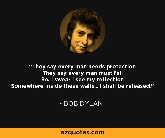 They say every man needs protection They say every man must fall So, I swear I see my reflection Somewhere inside these walls... I shall be released. - Bob Dylan