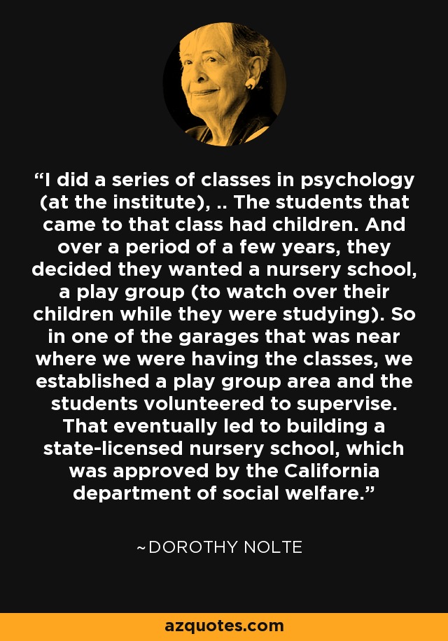 I did a series of classes in psychology (at the institute), .. The students that came to that class had children. And over a period of a few years, they decided they wanted a nursery school, a play group (to watch over their children while they were studying). So in one of the garages that was near where we were having the classes, we established a play group area and the students volunteered to supervise. That eventually led to building a state-licensed nursery school, which was approved by the California department of social welfare. - Dorothy Nolte
