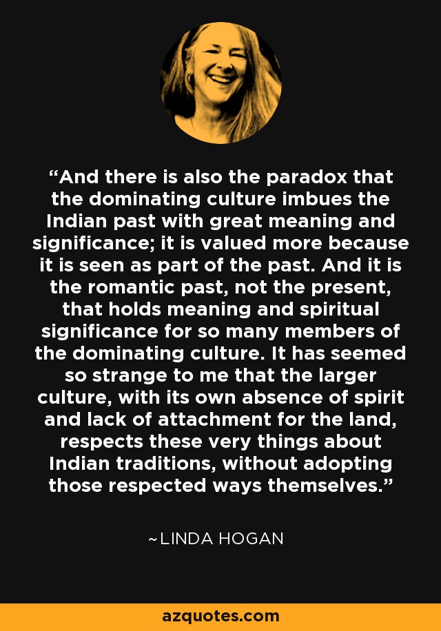 And there is also the paradox that the dominating culture imbues the Indian past with great meaning and significance; it is valued more because it is seen as part of the past. And it is the romantic past, not the present, that holds meaning and spiritual significance for so many members of the dominating culture. It has seemed so strange to me that the larger culture, with its own absence of spirit and lack of attachment for the land, respects these very things about Indian traditions, without adopting those respected ways themselves. - Linda Hogan