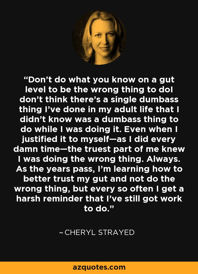 Don’t do what you know on a gut level to be the wrong thing to doI don’t think there’s a single dumbass thing I’ve done in my adult life that I didn’t know was a dumbass thing to do while I was doing it. Even when I justified it to myself—as I did every damn time—the truest part of me knew I was doing the wrong thing. Always. As the years pass, I’m learning how to better trust my gut and not do the wrong thing, but every so often I get a harsh reminder that I’ve still got work to do. - Cheryl Strayed
