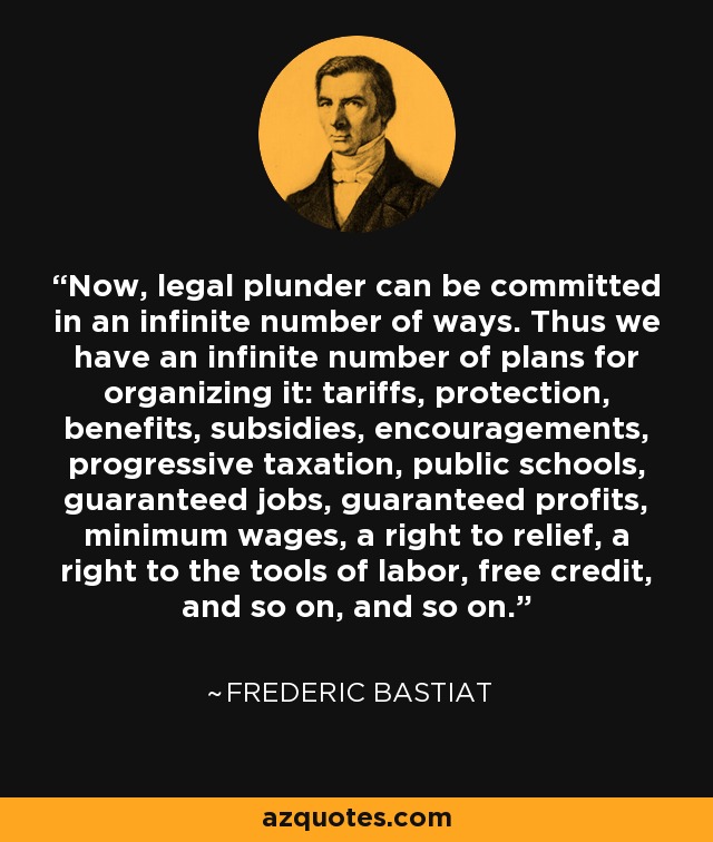 Now, legal plunder can be committed in an infinite number of ways. Thus we have an infinite number of plans for organizing it: tariffs, protection, benefits, subsidies, encouragements, progressive taxation, public schools, guaranteed jobs, guaranteed profits, minimum wages, a right to relief, a right to the tools of labor, free credit, and so on, and so on. - Frederic Bastiat