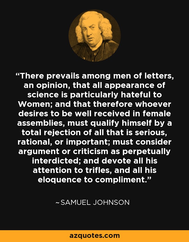 There prevails among men of letters, an opinion, that all appearance of science is particularly hateful to Women; and that therefore whoever desires to be well received in female assemblies, must qualify himself by a total rejection of all that is serious, rational, or important; must consider argument or criticism as perpetually interdicted; and devote all his attention to trifles, and all his eloquence to compliment. - Samuel Johnson