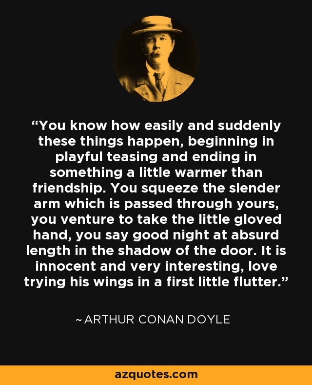 You know how easily and suddenly these things happen, beginning in playful teasing and ending in something a little warmer than friendship. You squeeze the slender arm which is passed through yours, you venture to take the little gloved hand, you say good night at absurd length in the shadow of the door. It is innocent and very interesting, love trying his wings in a first little flutter. - Arthur Conan Doyle