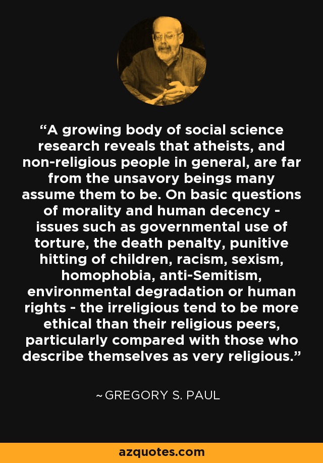 A growing body of social science research reveals that atheists, and non-religious people in general, are far from the unsavory beings many assume them to be. On basic questions of morality and human decency - issues such as governmental use of torture, the death penalty, punitive hitting of children, racism, sexism, homophobia, anti-Semitism, environmental degradation or human rights - the irreligious tend to be more ethical than their religious peers, particularly compared with those who describe themselves as very religious. - Gregory S. Paul