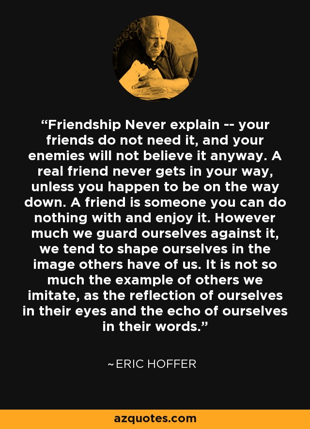 Friendship Never explain -- your friends do not need it, and your enemies will not believe it anyway. A real friend never gets in your way, unless you happen to be on the way down. A friend is someone you can do nothing with and enjoy it. However much we guard ourselves against it, we tend to shape ourselves in the image others have of us. It is not so much the example of others we imitate, as the reflection of ourselves in their eyes and the echo of ourselves in their words. - Eric Hoffer
