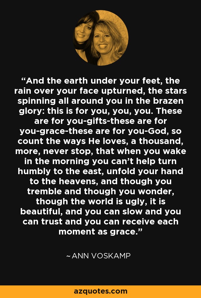 And the earth under your feet, the rain over your face upturned, the stars spinning all around you in the brazen glory: this is for you, you, you. These are for you-gifts-these are for you-grace-these are for you-God, so count the ways He loves, a thousand, more, never stop, that when you wake in the morning you can't help turn humbly to the east, unfold your hand to the heavens, and though you tremble and though you wonder, though the world is ugly, it is beautiful, and you can slow and you can trust and you can receive each moment as grace. - Ann Voskamp