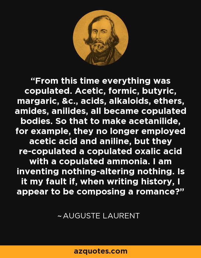 From this time everything was copulated. Acetic, formic, butyric, margaric, &c., acids, alkaloids, ethers, amides, anilides, all became copulated bodies. So that to make acetanilide, for example, they no longer employed acetic acid and aniline, but they re-copulated a copulated oxalic acid with a copulated ammonia. I am inventing nothing-altering nothing. Is it my fault if, when writing history, I appear to be composing a romance? - Auguste Laurent