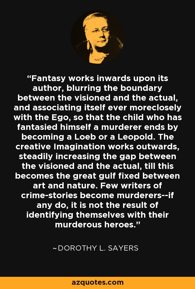 Fantasy works inwards upon its author, blurring the boundary between the visioned and the actual, and associating itself ever moreclosely with the Ego, so that the child who has fantasied himself a murderer ends by becoming a Loeb or a Leopold. The creative Imagination works outwards, steadily increasing the gap between the visioned and the actual, till this becomes the great gulf fixed between art and nature. Few writers of crime-stories become murderers--if any do, it is not the result of identifying themselves with their murderous heroes. - Dorothy L. Sayers