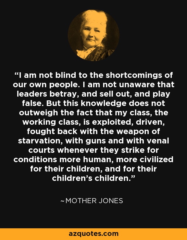 I am not blind to the shortcomings of our own people. I am not unaware that leaders betray, and sell out, and play false. But this knowledge does not outweigh the fact that my class, the working class, is exploited, driven, fought back with the weapon of starvation, with guns and with venal courts whenever they strike for conditions more human, more civilized for their children, and for their children's children. - Mother Jones