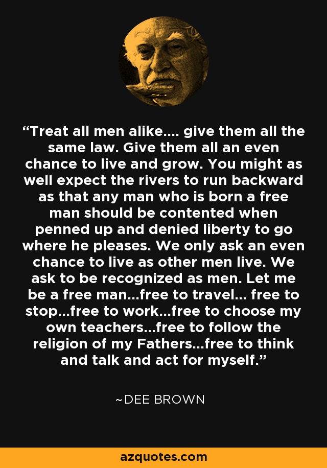 Treat all men alike.... give them all the same law. Give them all an even chance to live and grow. You might as well expect the rivers to run backward as that any man who is born a free man should be contented when penned up and denied liberty to go where he pleases. We only ask an even chance to live as other men live. We ask to be recognized as men. Let me be a free man...free to travel... free to stop...free to work...free to choose my own teachers...free to follow the religion of my Fathers...free to think and talk and act for myself. - Dee Brown