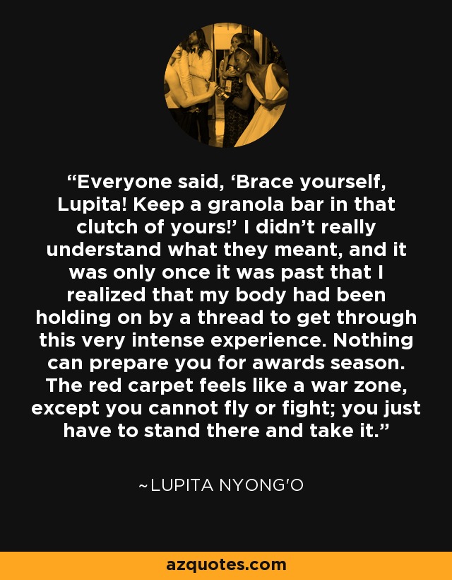 Everyone said, ‘Brace yourself, Lupita! Keep a granola bar in that clutch of yours!’ I didn’t really understand what they meant, and it was only once it was past that I realized that my body had been holding on by a thread to get through this very intense experience. Nothing can prepare you for awards season. The red carpet feels like a war zone, except you cannot fly or fight; you just have to stand there and take it. - Lupita Nyong'o