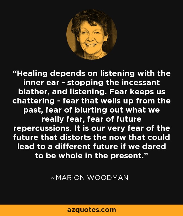 Healing depends on listening with the inner ear - stopping the incessant blather, and listening. Fear keeps us chattering - fear that wells up from the past, fear of blurting out what we really fear, fear of future repercussions. It is our very fear of the future that distorts the now that could lead to a different future if we dared to be whole in the present. - Marion Woodman