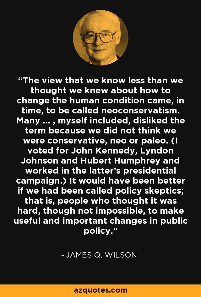 The view that we know less than we thought we knew about how to change the human condition came, in time, to be called neoconservatism. Many ... , myself included, disliked the term because we did not think we were conservative, neo or paleo. (I voted for John Kennedy, Lyndon Johnson and Hubert Humphrey and worked in the latter's presidential campaign.) It would have been better if we had been called policy skeptics; that is, people who thought it was hard, though not impossible, to make useful and important changes in public policy. - James Q. Wilson