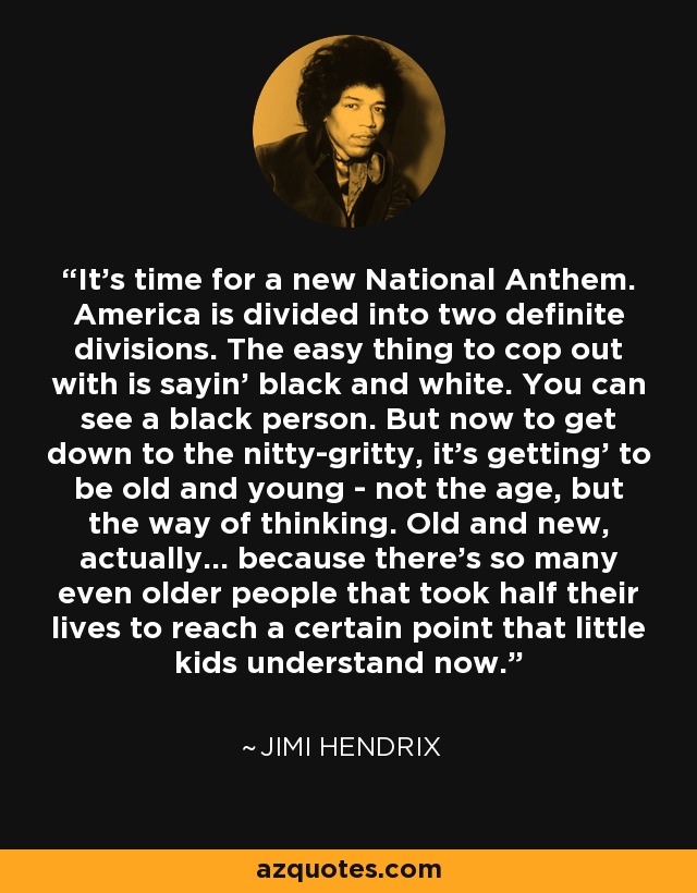 It's time for a new National Anthem. America is divided into two definite divisions. The easy thing to cop out with is sayin' black and white. You can see a black person. But now to get down to the nitty-gritty, it's getting' to be old and young - not the age, but the way of thinking. Old and new, actually... because there's so many even older people that took half their lives to reach a certain point that little kids understand now. - Jimi Hendrix
