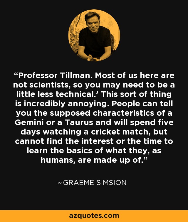 Professor Tillman. Most of us here are not scientists, so you may need to be a little less technical.’ This sort of thing is incredibly annoying. People can tell you the supposed characteristics of a Gemini or a Taurus and will spend five days watching a cricket match, but cannot find the interest or the time to learn the basics of what they, as humans, are made up of. - Graeme Simsion