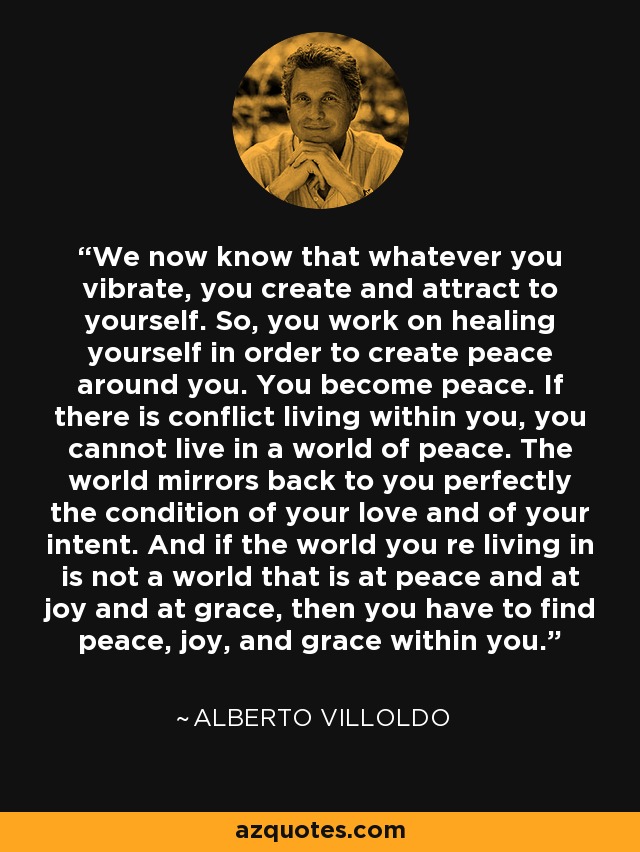 We now know that whatever you vibrate, you create and attract to yourself. So, you work on healing yourself in order to create peace around you. You become peace. If there is conflict living within you, you cannot live in a world of peace. The world mirrors back to you perfectly the condition of your love and of your intent. And if the world you re living in is not a world that is at peace and at joy and at grace, then you have to find peace, joy, and grace within you. - Alberto Villoldo