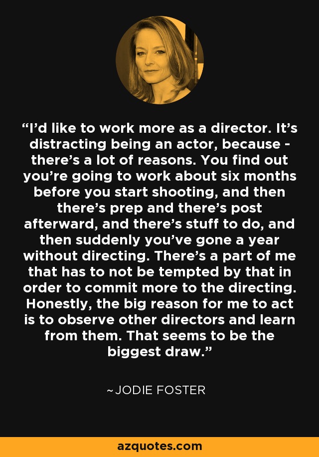 I'd like to work more as a director. It's distracting being an actor, because - there's a lot of reasons. You find out you're going to work about six months before you start shooting, and then there's prep and there's post afterward, and there's stuff to do, and then suddenly you've gone a year without directing. There's a part of me that has to not be tempted by that in order to commit more to the directing. Honestly, the big reason for me to act is to observe other directors and learn from them. That seems to be the biggest draw. - Jodie Foster