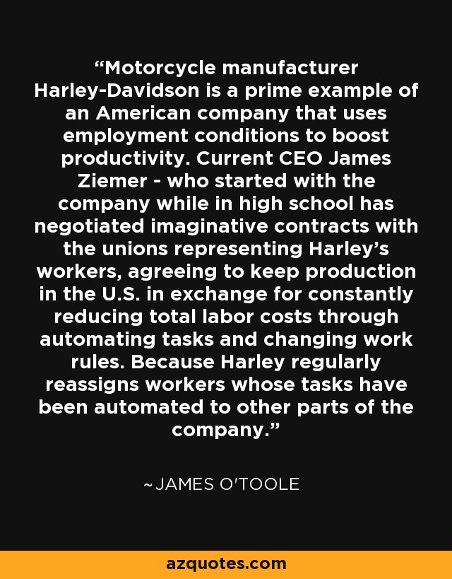 Motorcycle manufacturer Harley-Davidson is a prime example of an American company that uses employment conditions to boost productivity. Current CEO James Ziemer - who started with the company while in high school has negotiated imaginative contracts with the unions representing Harley's workers, agreeing to keep production in the U.S. in exchange for constantly reducing total labor costs through automating tasks and changing work rules. Because Harley regularly reassigns workers whose tasks have been automated to other parts of the company. - James O'Toole