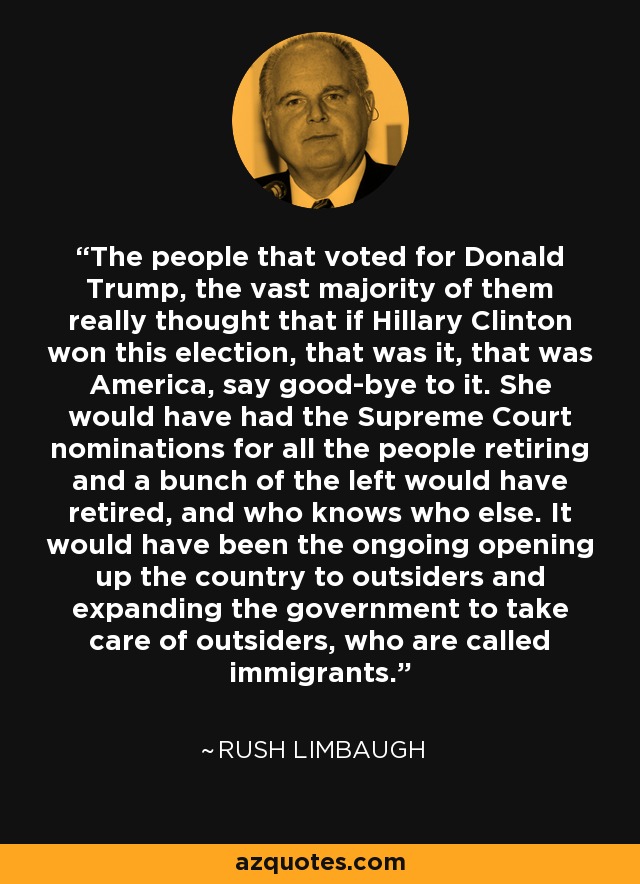 The people that voted for Donald Trump, the vast majority of them really thought that if Hillary Clinton won this election, that was it, that was America, say good-bye to it. She would have had the Supreme Court nominations for all the people retiring and a bunch of the left would have retired, and who knows who else. It would have been the ongoing opening up the country to outsiders and expanding the government to take care of outsiders, who are called immigrants. - Rush Limbaugh