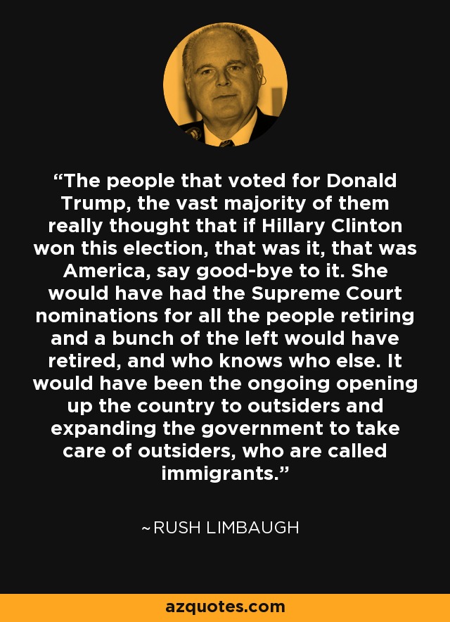 The people that voted for Donald Trump, the vast majority of them really thought that if Hillary Clinton won this election, that was it, that was America, say good-bye to it. She would have had the Supreme Court nominations for all the people retiring and a bunch of the left would have retired, and who knows who else. It would have been the ongoing opening up the country to outsiders and expanding the government to take care of outsiders, who are called immigrants. - Rush Limbaugh