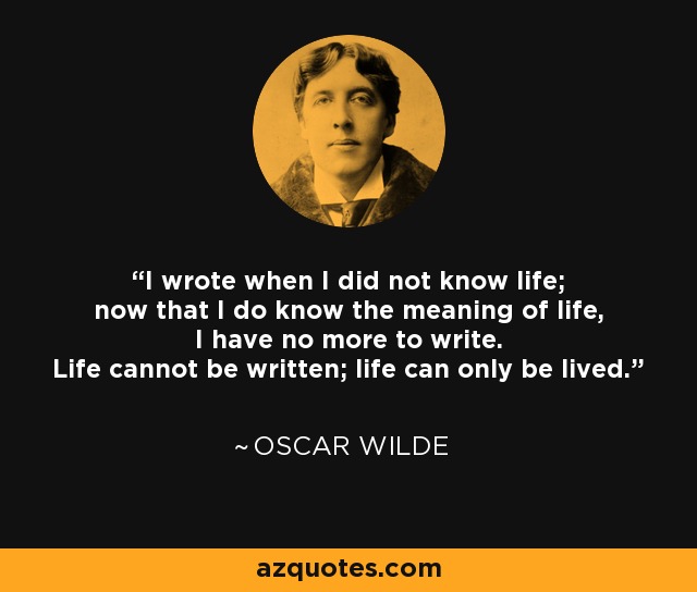 I wrote when I did not know life; now that I do know the meaning of life, I have no more to write. Life cannot be written; life can only be lived. - Oscar Wilde