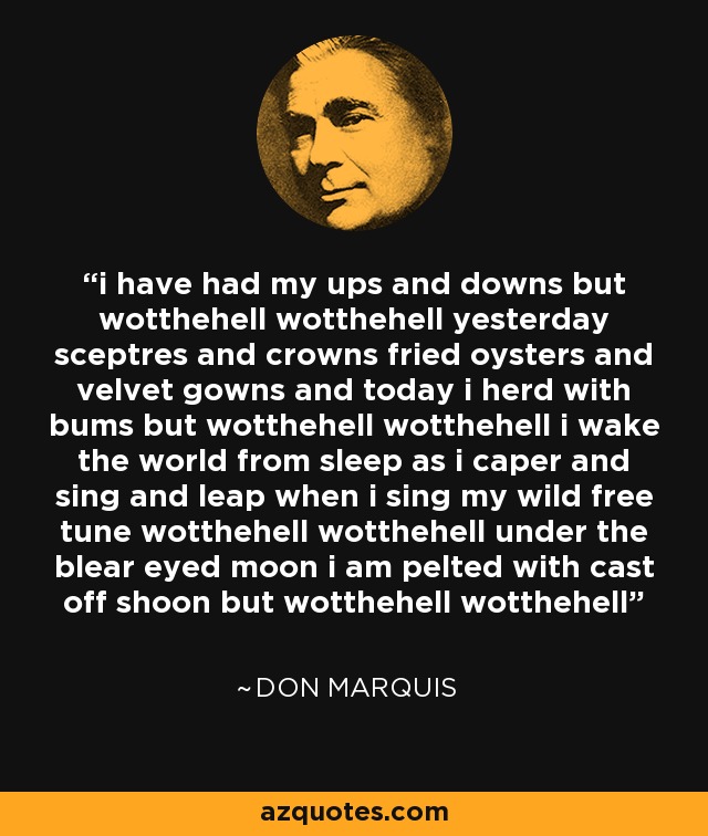 i have had my ups and downs but wotthehell wotthehell yesterday sceptres and crowns fried oysters and velvet gowns and today i herd with bums but wotthehell wotthehell i wake the world from sleep as i caper and sing and leap when i sing my wild free tune wotthehell wotthehell under the blear eyed moon i am pelted with cast off shoon but wotthehell wotthehell - Don Marquis