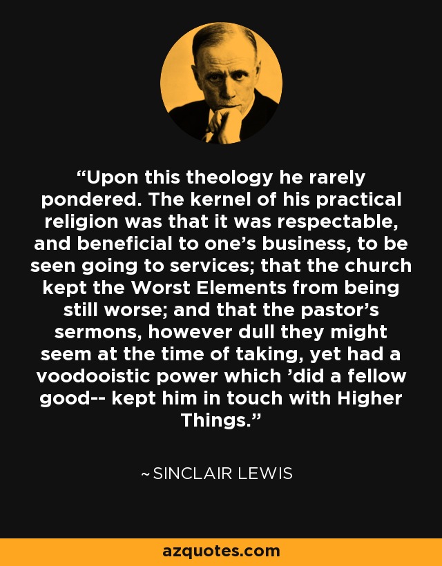 Upon this theology he rarely pondered. The kernel of his practical religion was that it was respectable, and beneficial to one's business, to be seen going to services; that the church kept the Worst Elements from being still worse; and that the pastor's sermons, however dull they might seem at the time of taking, yet had a voodooistic power which 'did a fellow good-- kept him in touch with Higher Things. - Sinclair Lewis