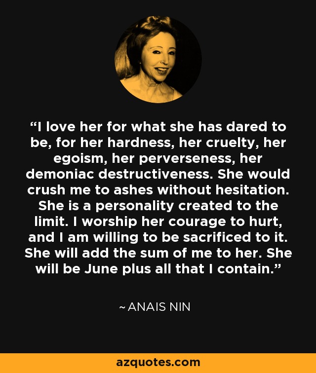 I love her for what she has dared to be, for her hardness, her cruelty, her egoism, her perverseness, her demoniac destructiveness. She would crush me to ashes without hesitation. She is a personality created to the limit. I worship her courage to hurt, and I am willing to be sacrificed to it. She will add the sum of me to her. She will be June plus all that I contain. - Anais Nin
