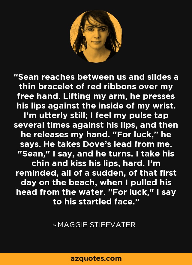 Sean reaches between us and slides a thin bracelet of red ribbons over my free hand. Lifting my arm, he presses his lips against the inside of my wrist. I'm utterly still; I feel my pulse tap several times against his lips, and then he releases my hand. 