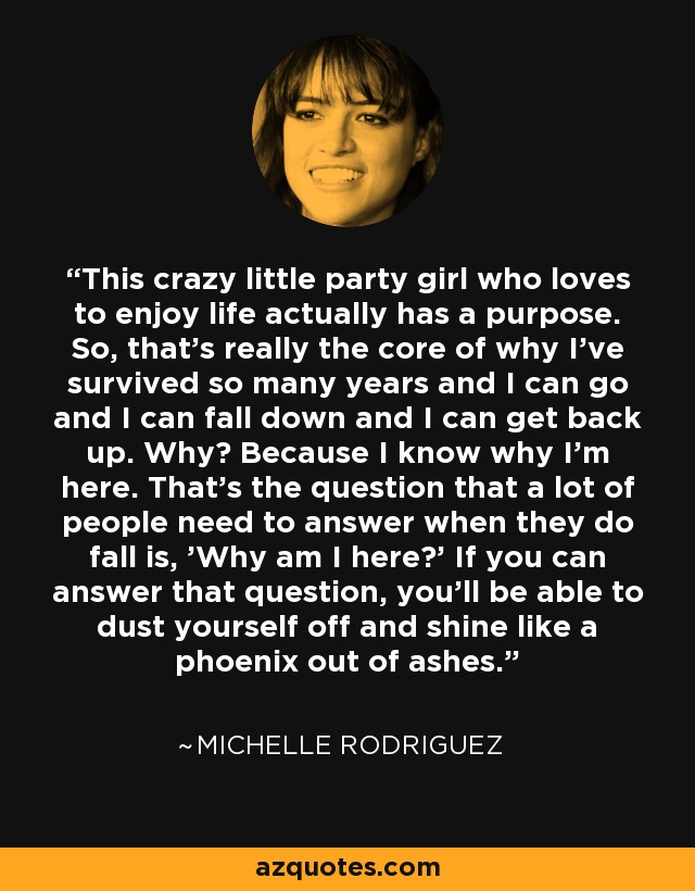 This crazy little party girl who loves to enjoy life actually has a purpose. So, that's really the core of why I've survived so many years and I can go and I can fall down and I can get back up. Why? Because I know why I'm here. That's the question that a lot of people need to answer when they do fall is, 'Why am I here?' If you can answer that question, you'll be able to dust yourself off and shine like a phoenix out of ashes. - Michelle Rodriguez