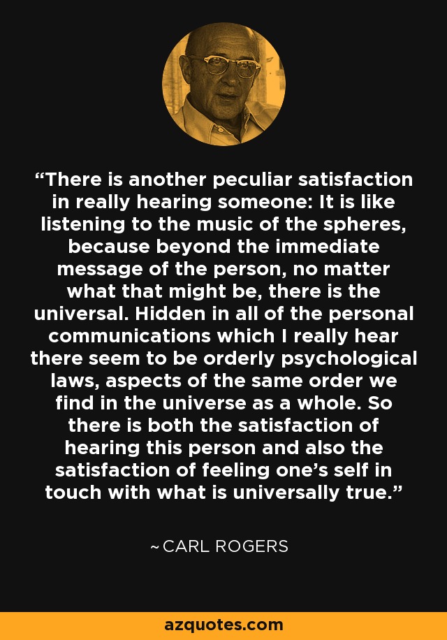 There is another peculiar satisfaction in really hearing someone: It is like listening to the music of the spheres, because beyond the immediate message of the person, no matter what that might be, there is the universal. Hidden in all of the personal communications which I really hear there seem to be orderly psychological laws, aspects of the same order we find in the universe as a whole. So there is both the satisfaction of hearing this person and also the satisfaction of feeling one's self in touch with what is universally true. - Carl Rogers