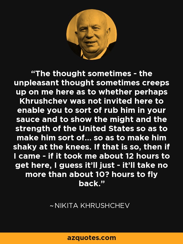 The thought sometimes - the unpleasant thought sometimes creeps up on me here as to whether perhaps Khrushchev was not invited here to enable you to sort of rub him in your sauce and to show the might and the strength of the United States so as to make him sort of... so as to make him shaky at the knees. If that is so, then if I came - if it took me about 12 hours to get here, I guess it'll just - it'll take no more than about 10½ hours to fly back. - Nikita Khrushchev