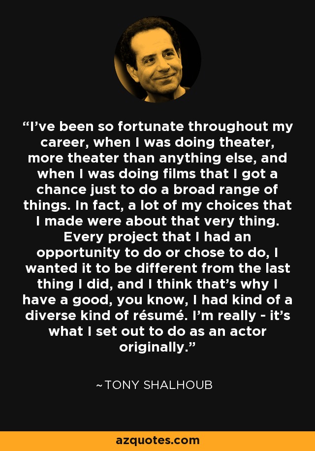 I've been so fortunate throughout my career, when I was doing theater, more theater than anything else, and when I was doing films that I got a chance just to do a broad range of things. In fact, a lot of my choices that I made were about that very thing. Every project that I had an opportunity to do or chose to do, I wanted it to be different from the last thing I did, and I think that's why I have a good, you know, I had kind of a diverse kind of résumé. I'm really - it's what I set out to do as an actor originally. - Tony Shalhoub