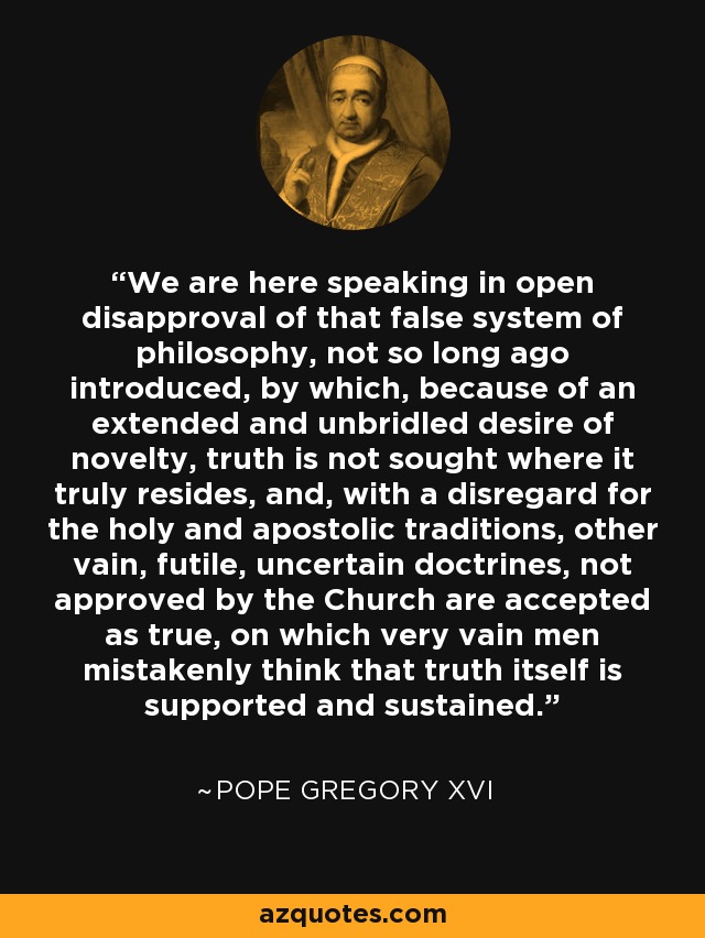 We are here speaking in open disapproval of that false system of philosophy, not so long ago introduced, by which, because of an extended and unbridled desire of novelty, truth is not sought where it truly resides, and, with a disregard for the holy and apostolic traditions, other vain, futile, uncertain doctrines, not approved by the Church are accepted as true, on which very vain men mistakenly think that truth itself is supported and sustained. - Pope Gregory XVI