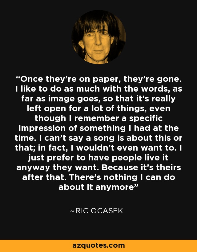 Once they're on paper, they're gone. I like to do as much with the words, as far as image goes, so that it's really left open for a lot of things, even though I remember a specific impression of something I had at the time. I can't say a song is about this or that; in fact, I wouldn't even want to. I just prefer to have people live it anyway they want. Because it's theirs after that. There's nothing I can do about it anymore - Ric Ocasek