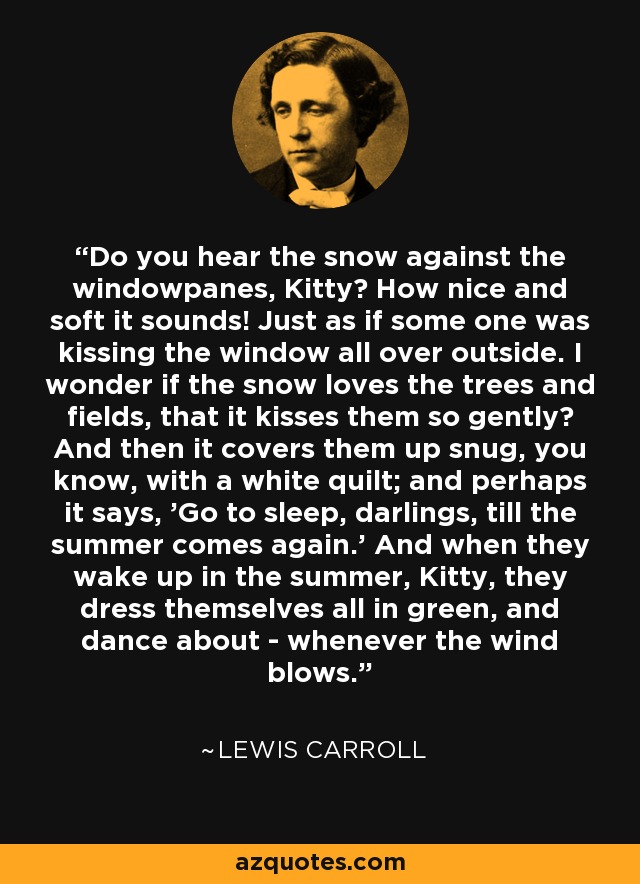 Do you hear the snow against the windowpanes, Kitty? How nice and soft it sounds! Just as if some one was kissing the window all over outside. I wonder if the snow loves the trees and fields, that it kisses them so gently? And then it covers them up snug, you know, with a white quilt; and perhaps it says, 'Go to sleep, darlings, till the summer comes again.' And when they wake up in the summer, Kitty, they dress themselves all in green, and dance about - whenever the wind blows. - Lewis Carroll