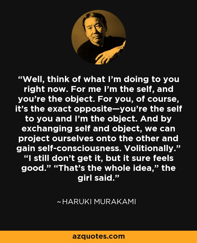 Well, think of what I’m doing to you right now. For me I’m the self, and you’re the object. For you, of course, it’s the exact opposite—you’re the self to you and I’m the object. And by exchanging self and object, we can project ourselves onto the other and gain self-consciousness. Volitionally.” “I still don’t get it, but it sure feels good.” “That’s the whole idea,” the girl said. - Haruki Murakami