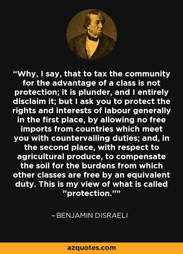 Why, I say, that to tax the community for the advantage of a class is not protection; it is plunder, and I entirely disclaim it; but I ask you to protect the rights and interests of labour generally in the first place, by allowing no free imports from countries which meet you with countervailing duties; and, in the second place, with respect to agricultural produce, to compensate the soil for the burdens from which other classes are free by an equivalent duty. This is my view of what is called 