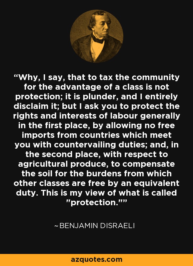 Why, I say, that to tax the community for the advantage of a class is not protection; it is plunder, and I entirely disclaim it; but I ask you to protect the rights and interests of labour generally in the first place, by allowing no free imports from countries which meet you with countervailing duties; and, in the second place, with respect to agricultural produce, to compensate the soil for the burdens from which other classes are free by an equivalent duty. This is my view of what is called 