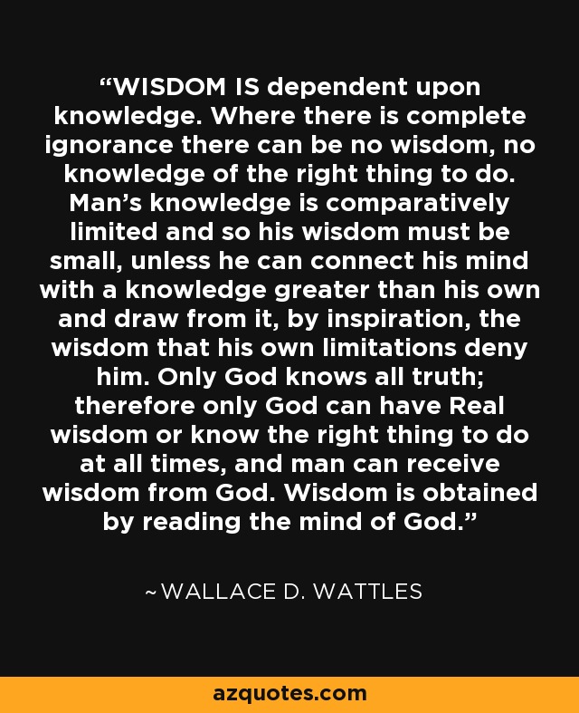 WISDOM IS dependent upon knowledge. Where there is complete ignorance there can be no wisdom, no knowledge of the right thing to do. Man’s knowledge is comparatively limited and so his wisdom must be small, unless he can connect his mind with a knowledge greater than his own and draw from it, by inspiration, the wisdom that his own limitations deny him. Only God knows all truth; therefore only God can have Real wisdom or know the right thing to do at all times, and man can receive wisdom from God. Wisdom is obtained by reading the mind of God. - Wallace D. Wattles